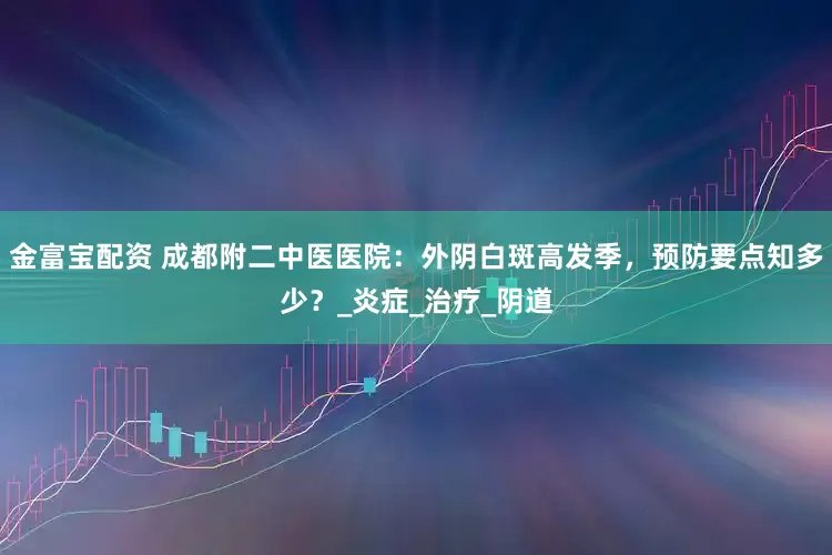 金富宝配资 成都附二中医医院：外阴白斑高发季，预防要点知多少？_炎症_治疗_阴道
