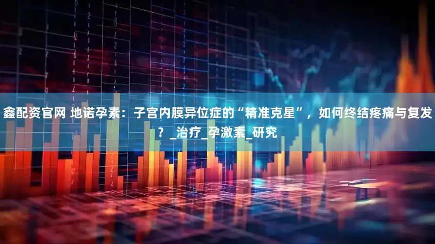 鑫配资官网 地诺孕素：子宫内膜异位症的“精准克星”，如何终结疼痛与复发？_治疗_孕激素_研究