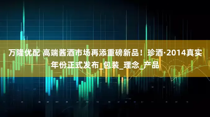 万隆优配 高端酱酒市场再添重磅新品！珍酒·2014真实年份正式发布_包装_理念_产品