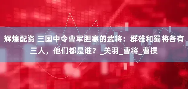 辉煌配资 三国中令曹军胆寒的武将：群雄和蜀将各有三人，他们都是谁？_关羽_曹将_曹操