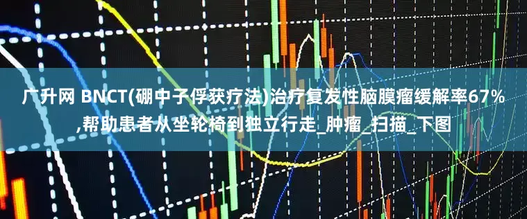 广升网 BNCT(硼中子俘获疗法)治疗复发性脑膜瘤缓解率67%,帮助患者从坐轮椅到独立行走_肿瘤_扫描_下图