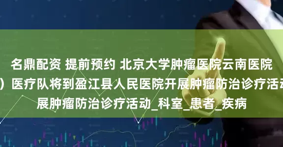 名鼎配资 提前预约 北京大学肿瘤医院云南医院（云南省肿瘤医院）医疗队将到盈江县人民医院开展肿瘤防治诊疗活动_科室_患者_疾病