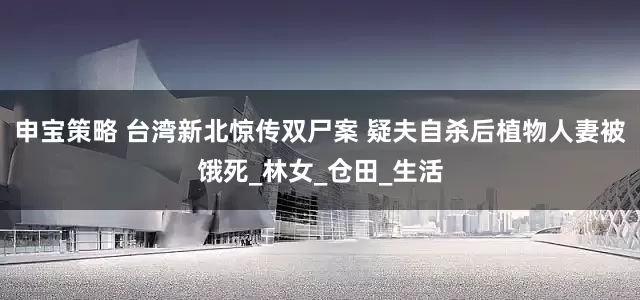申宝策略 台湾新北惊传双尸案 疑夫自杀后植物人妻被饿死_林女_仓田_生活