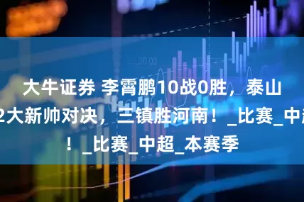 大牛证券 李霄鹏10战0胜，泰山陷危机！2大新帅对决，三镇胜河南！_比赛_中超_本赛季