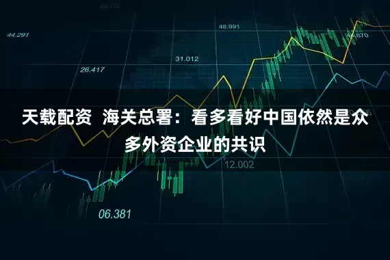 天载配资  海关总署：看多看好中国依然是众多外资企业的共识