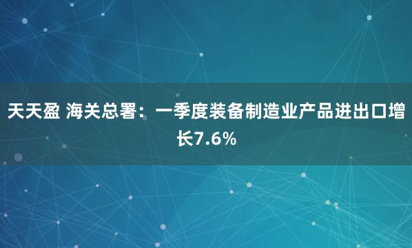 天天盈 海关总署：一季度装备制造业产品进出口增长7.6%