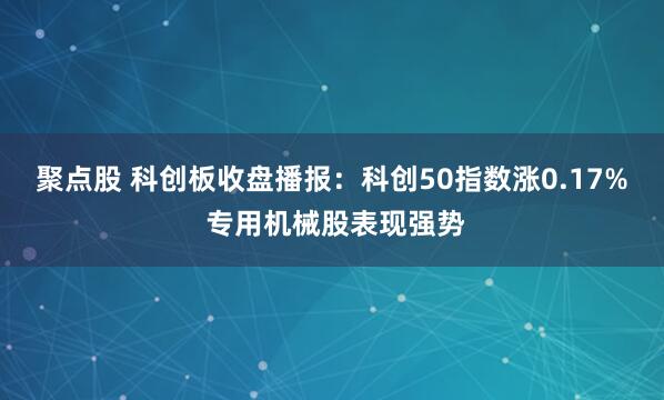 聚点股 科创板收盘播报：科创50指数涨0.17% 专用机械股表现强势