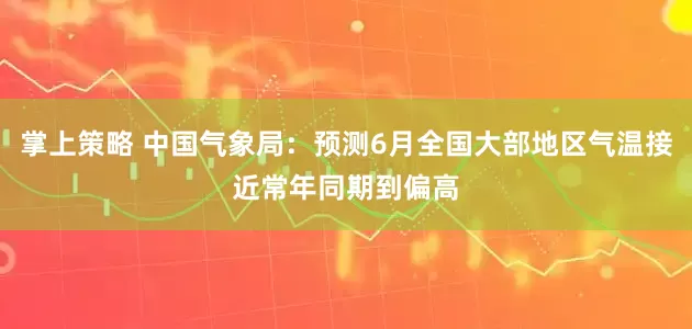 掌上策略 中国气象局：预测6月全国大部地区气温接近常年同期到偏高