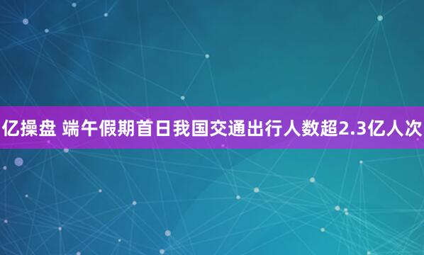 亿操盘 端午假期首日我国交通出行人数超2.3亿人次