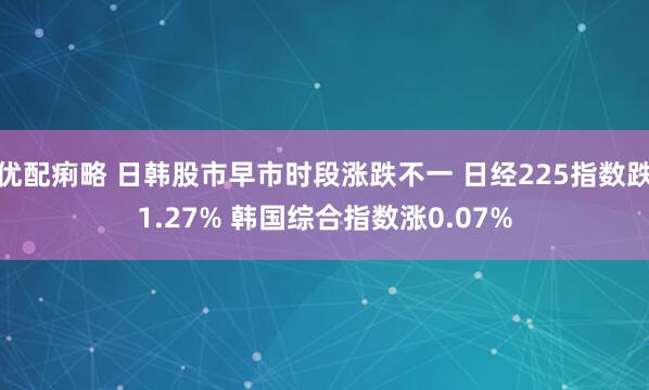 优配痢略 日韩股市早市时段涨跌不一 日经225指数跌1.27% 韩国综合指数涨0.07%