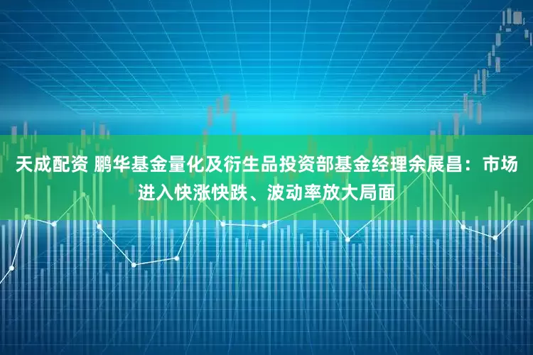 天成配资 鹏华基金量化及衍生品投资部基金经理余展昌：市场进入快涨快跌、波动率放大局面