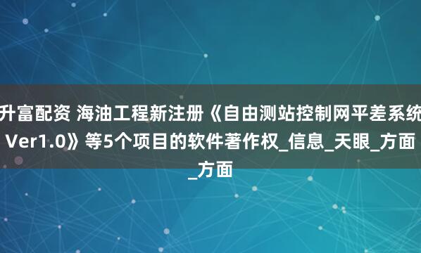 升富配资 海油工程新注册《自由测站控制网平差系统Ver1.0》等5个项目的软件著作权_信息_天眼_方面