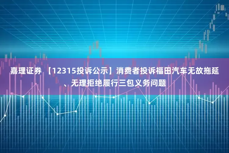 嘉理证券 【12315投诉公示】消费者投诉福田汽车无故拖延、无理拒绝履行三包义务问题