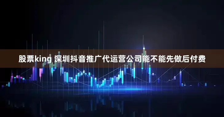 股票king 深圳抖音推广代运营公司能不能先做后付费