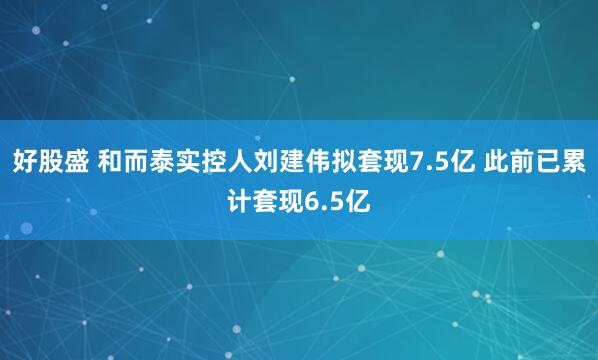 好股盛 和而泰实控人刘建伟拟套现7.5亿 此前已累计套现6.5亿