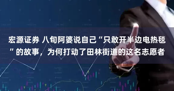 宏源证券 八旬阿婆说自己“只敢开半边电热毯”的故事，为何打动了田林街道的这名志愿者