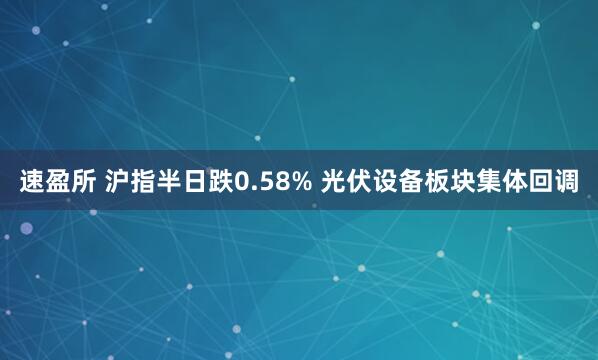 速盈所 沪指半日跌0.58% 光伏设备板块集体回调