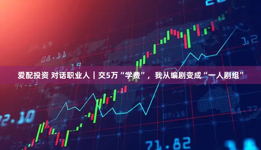 爱配投资 对话职业人｜交5万“学费”，我从编剧变成“一人剧组”