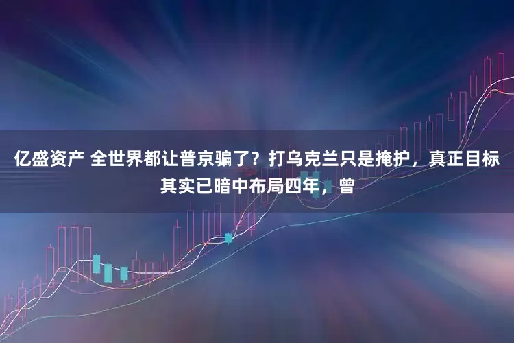 亿盛资产 全世界都让普京骗了？打乌克兰只是掩护，真正目标其实已暗中布局四年，曾