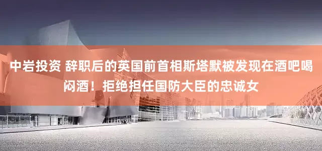 中岩投资 辞职后的英国前首相斯塔默被发现在酒吧喝闷酒！拒绝担任国防大臣的忠诚女