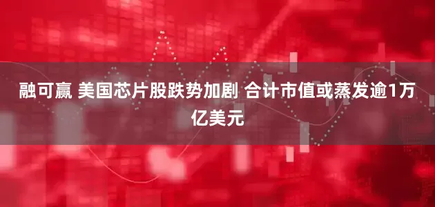 融可赢 美国芯片股跌势加剧 合计市值或蒸发逾1万亿美元